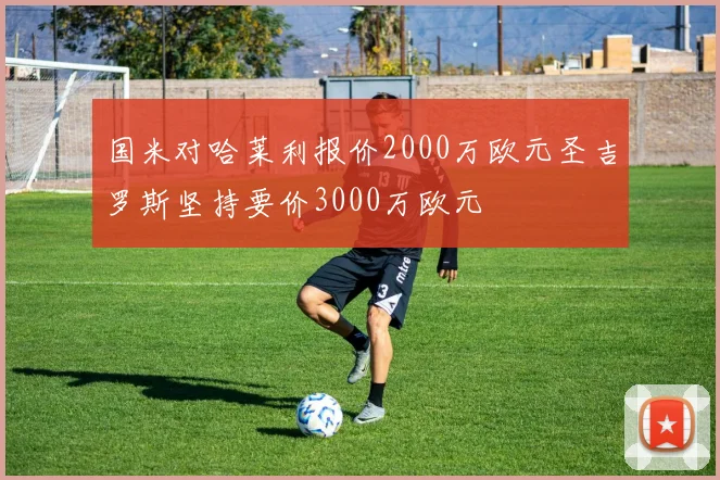 国米对哈莱利报价2000万欧元圣吉罗斯坚持要价3000万欧元