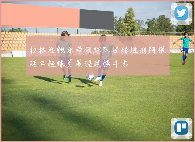 拉梅洛鲍尔带领球队逆转胜利阿根廷年轻球员展现顽强斗志