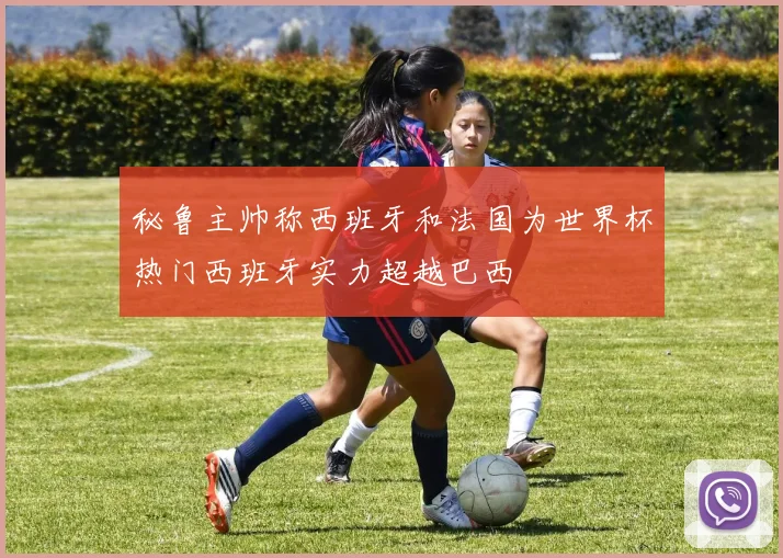 秘鲁主帅称西班牙和法国为世界杯热门西班牙实力超越巴西