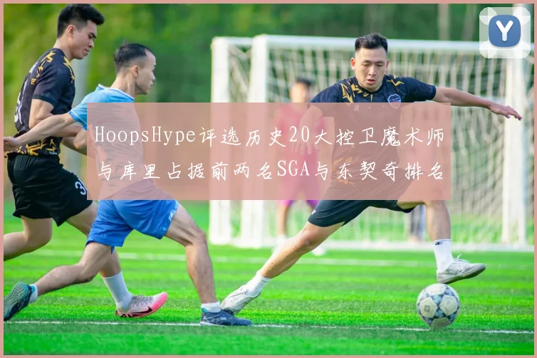 HoopsHype评选历史20大控卫魔术师与库里占据前两名SGA与东契奇排名引热议