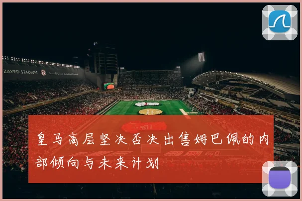 皇马高层坚决否决出售姆巴佩的内部倾向与未来计划