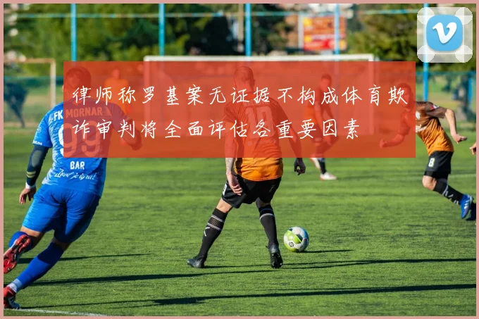 律师称罗基案无证据不构成体育欺诈审判将全面评估各重要因素