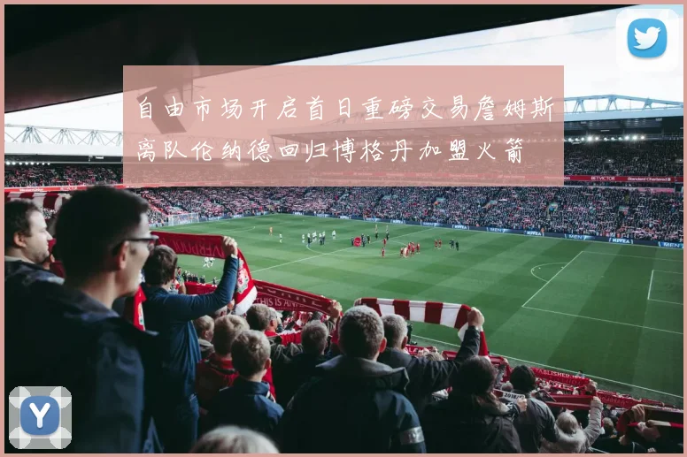 自由市场开启首日重磅交易詹姆斯离队伦纳德回归博格丹加盟火箭