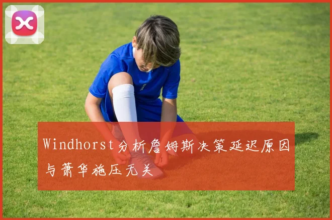 Windhorst分析詹姆斯决策延迟原因与萧华施压无关