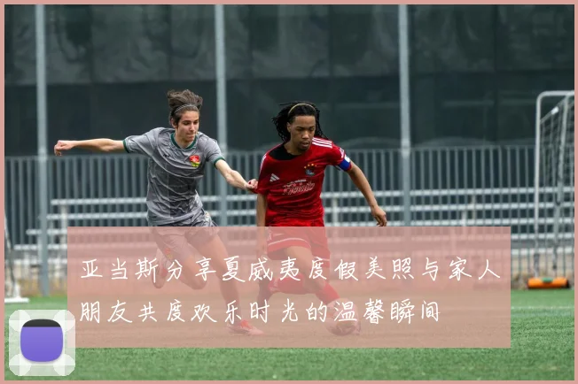 亚当斯分享夏威夷度假美照与家人朋友共度欢乐时光的温馨瞬间