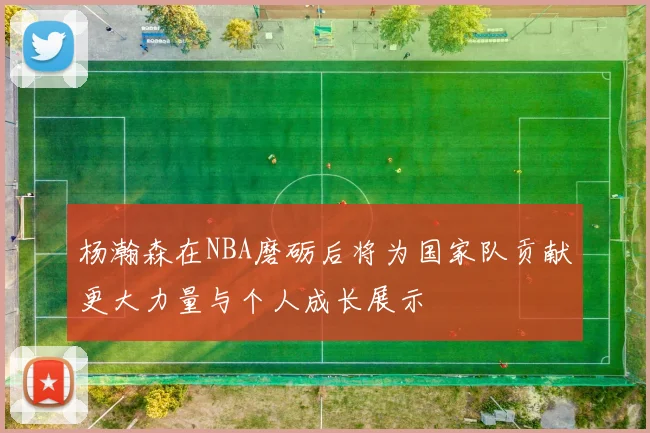 杨瀚森在NBA磨砺后将为国家队贡献更大力量与个人成长展示