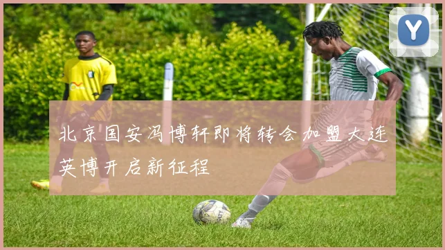 北京国安冯博轩即将转会加盟大连英博开启新征程