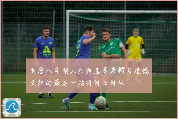 老詹八年湖人生涯落幕荣耀与遗憾交织的最后一站将何去何从