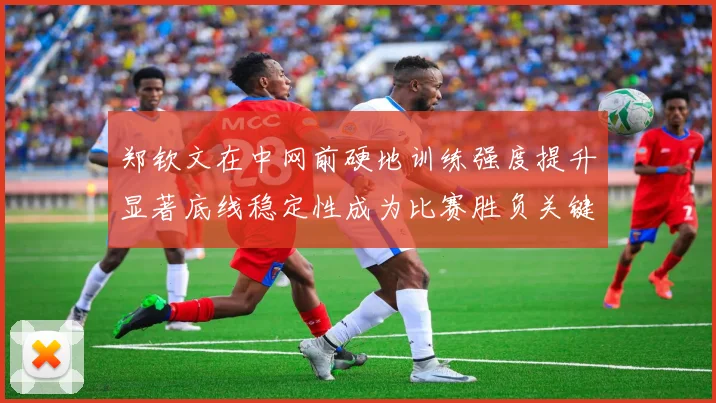 郑钦文在中网前硬地训练强度提升显著底线稳定性成为比赛胜负关键