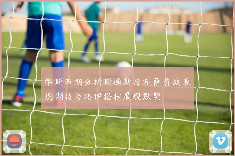 维斯布朗分析斯通斯与孔萨首战表现期待与格伊搭档展现默契