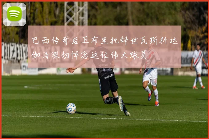 巴西传奇后卫布里托辞世瓦斯科达伽马深切悼念这位伟大球员