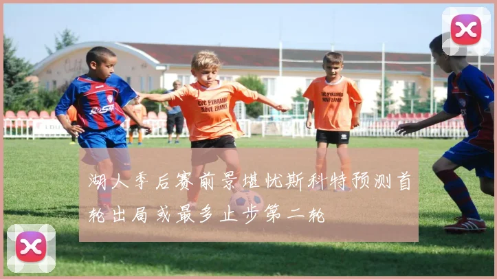 湖人季后赛前景堪忧斯科特预测首轮出局或最多止步第二轮