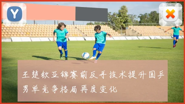 王楚钦亚锦赛前反手技术提升国乒男单竞争格局再度变化