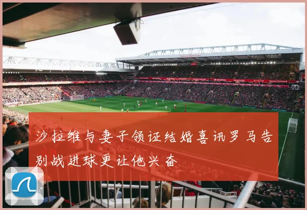沙拉维与妻子领证结婚喜讯罗马告别战进球更让他兴奋