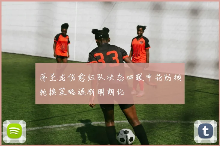 蒋圣龙伤愈归队状态回暖申花防线轮换策略逐渐明朗化