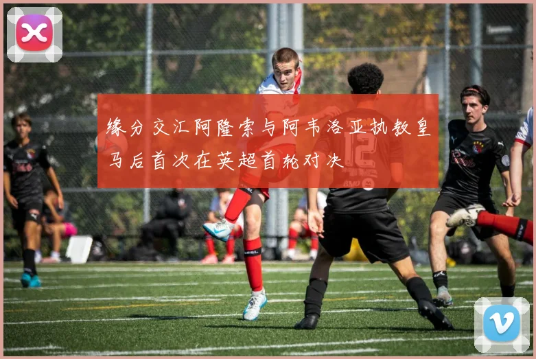 缘分交汇阿隆索与阿韦洛亚执教皇马后首次在英超首轮对决
