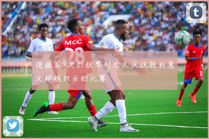 德赫亚9次扑救零封尤文庆祝胜利意义超越积分的比赛