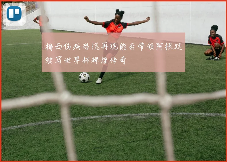 梅西伤病恐慌再现能否带领阿根廷续写世界杯辉煌传奇