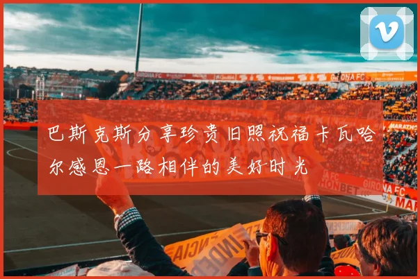 巴斯克斯分享珍贵旧照祝福卡瓦哈尔感恩一路相伴的美好时光
