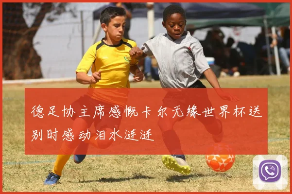 德足协主席感慨卡尔无缘世界杯送别时感动泪水涟涟