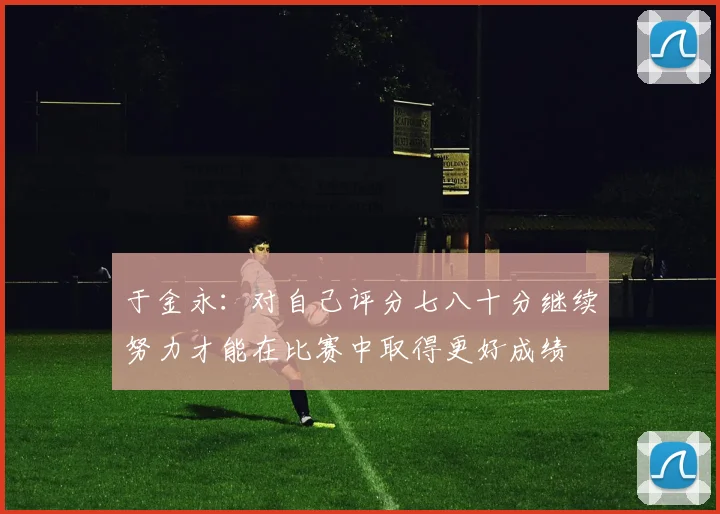 于金永：对自己评分七八十分继续努力才能在比赛中取得更好成绩