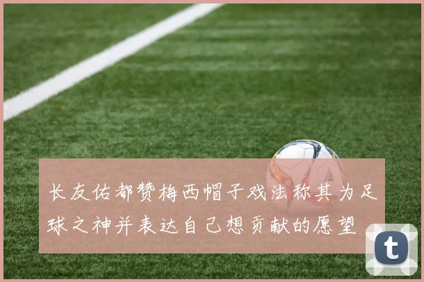 长友佑都赞梅西帽子戏法称其为足球之神并表达自己想贡献的愿望