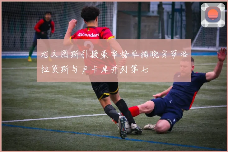 尤文图斯引援豪华榜单揭晓贡萨洛拉莫斯与卢卡库并列第七