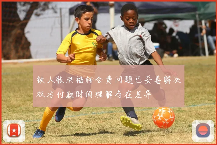 铁人张洪福转会费问题已妥善解决双方付款时间理解存在差异