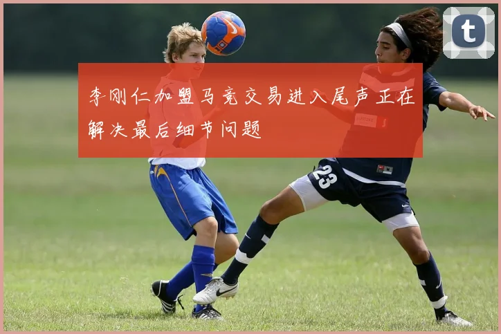 李刚仁加盟马竞交易进入尾声正在解决最后细节问题