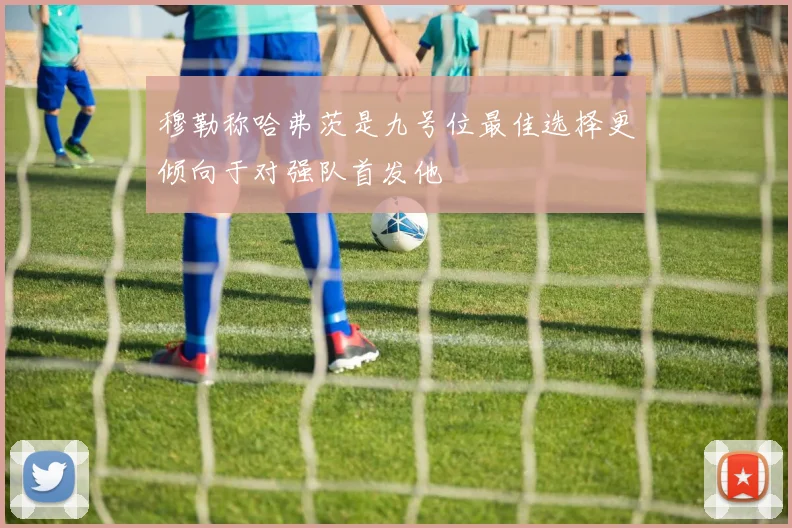 穆勒称哈弗茨是九号位最佳选择更倾向于对强队首发他