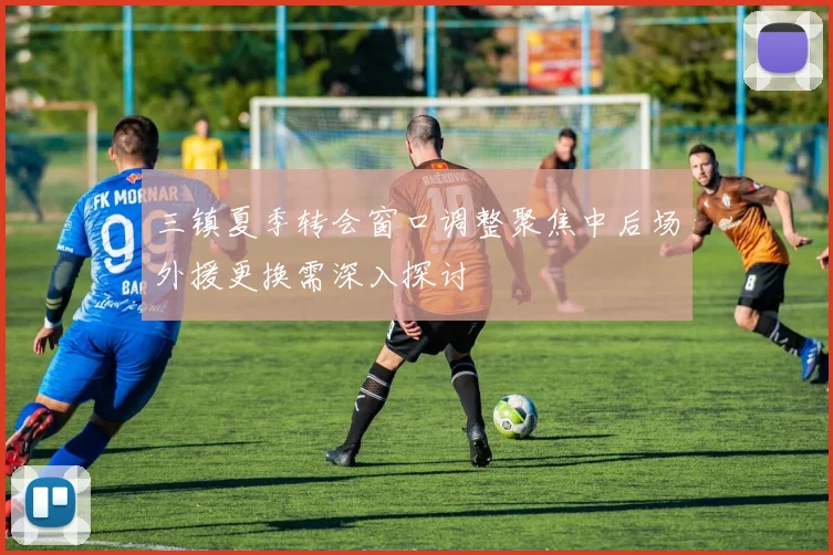 三镇夏季转会窗口调整聚焦中后场外援更换需深入探讨